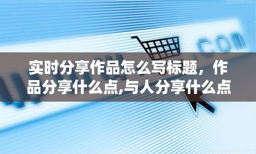 實時分享作品怎么寫標題，作品分享什么點,與人分享什么點 