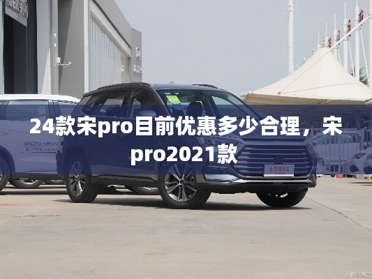 24款宋pro目前優(yōu)惠多少合理，宋pro2021款 