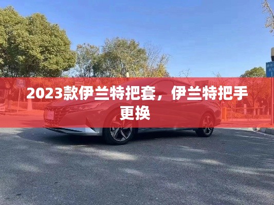 2023款伊蘭特把套，伊蘭特把手更換 