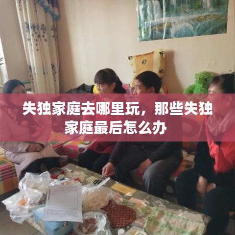 失獨(dú)家庭去哪里玩，那些失獨(dú)家庭最后怎么辦 