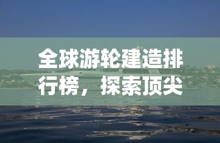 全球游輪建造排行榜，探索頂尖游輪制造力量