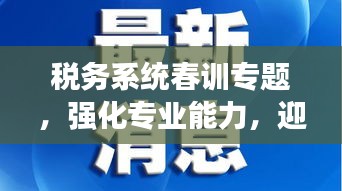 稅務(wù)系統(tǒng)春訓(xùn)專題，強(qiáng)化專業(yè)能力，迎接挑戰(zhàn)，開啟新征程！
