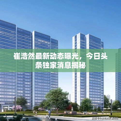 崔浩然最新動態(tài)曝光，今日頭條獨家消息揭秘