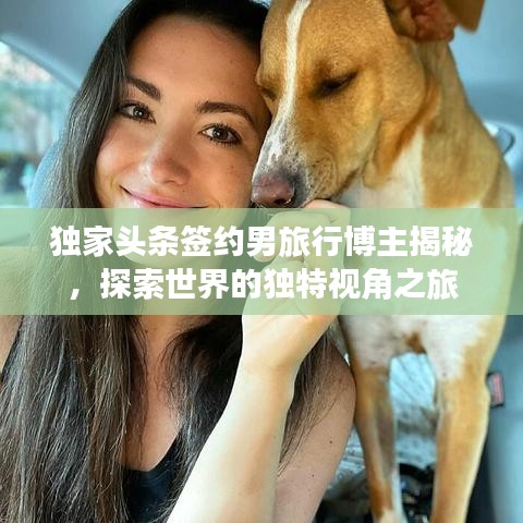 獨家頭條簽約男旅行博主揭秘，探索世界的獨特視角之旅