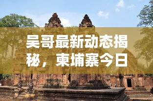 吳哥最新動(dòng)態(tài)揭秘，柬埔寨今日要聞速遞