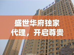盛世華府獨(dú)家代理，開(kāi)啟尊貴生活新紀(jì)元