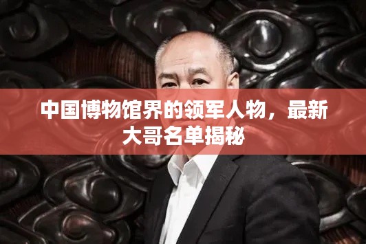 中國博物館界的領(lǐng)軍人物，最新大哥名單揭秘