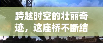 跨越時(shí)空的壯麗奇跡，這座橋不斷結(jié)果，連接過(guò)去與未來(lái)