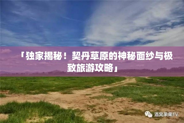 「獨家揭秘！契丹草原的神秘面紗與極致旅游攻略」