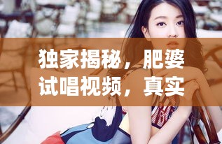 獨(dú)家揭秘，肥婆試唱視頻，真實(shí)魅力瞬間展現(xiàn)