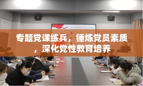專題黨課練兵，錘煉黨員素質(zhì)，深化黨性教育培養(yǎng)