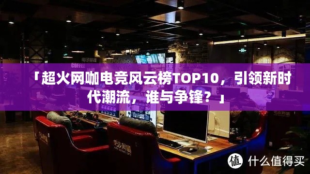 「超火網(wǎng)咖電競(jìng)風(fēng)云榜TOP10，引領(lǐng)新時(shí)代潮流，誰(shuí)與爭(zhēng)鋒？」