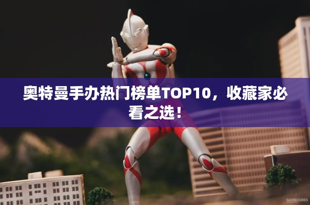 奧特曼手辦熱門榜單TOP10，收藏家必看之選！