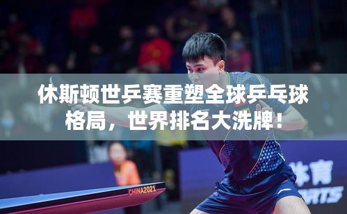 休斯頓世乒賽重塑全球乒乓球格局，世界排名大洗牌！