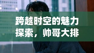 跨越時空的魅力探索，帥哥大排名，世界顏值之旅